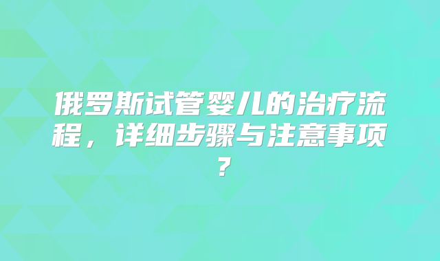 俄罗斯试管婴儿的治疗流程，详细步骤与注意事项？