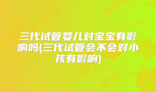 三代试管婴儿对宝宝有影响吗(三代试管会不会对小孩有影响)