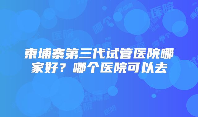 柬埔寨第三代试管医院哪家好？哪个医院可以去