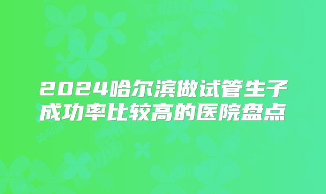 2024哈尔滨做试管生子成功率比较高的医院盘点