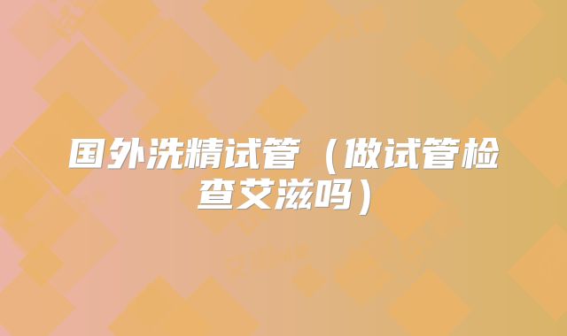 国外洗精试管（做试管检查艾滋吗）