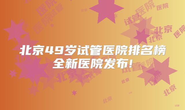 北京49岁试管医院排名榜全新医院发布!