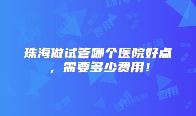 珠海做试管哪个医院好点,需要多少费用!