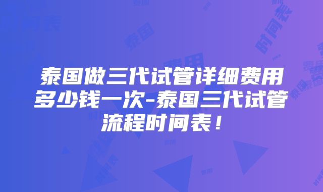 泰国做三代试管详细费用多少钱一次-泰国三代试管流程时间表!