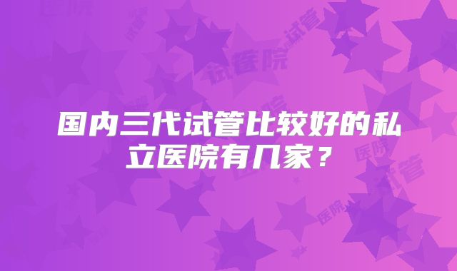 国内三代试管比较好的私立医院有几家？