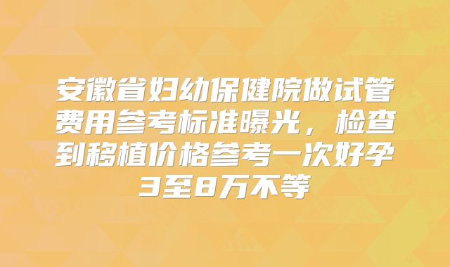 安徽省妇幼保健院做试管费用参考标准曝光,检查到移植价格参考一次好孕3至8万不等