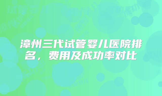 漳州三代试管婴儿医院排名，费用及成功率对比