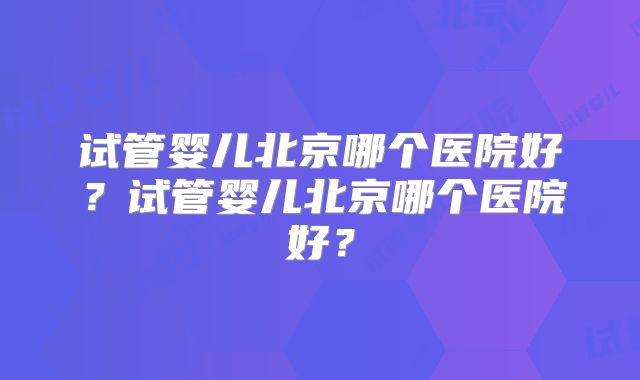 试管婴儿北京哪个医院好？试管婴儿北京哪个医院好？