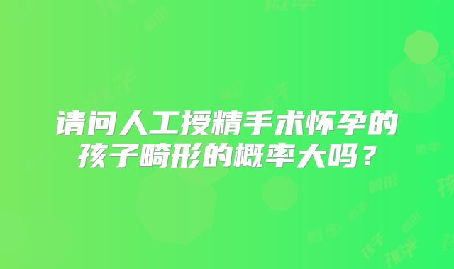 请问人工授精手术怀孕的孩子畸形的概率大吗？