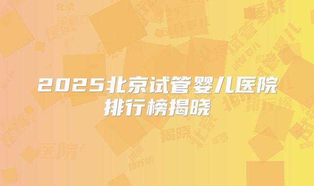 2025北京试管婴儿医院排行榜揭晓