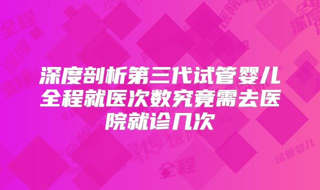 深度剖析第三代试管婴儿全程就医次数究竟需去医院就诊几次
