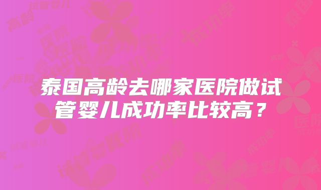 泰国高龄去哪家医院做试管婴儿成功率比较高？