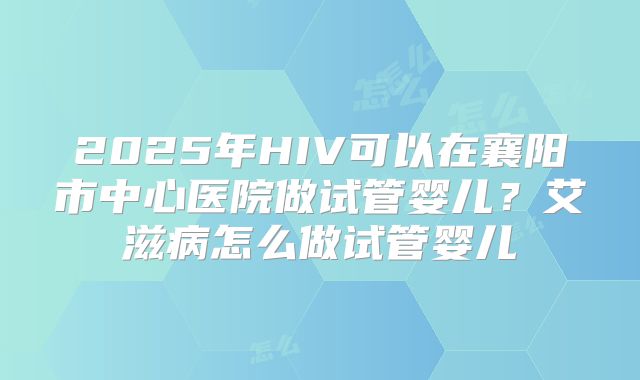 2025年HIV可以在襄阳市中心医院做试管婴儿？艾滋病怎么做试管婴儿