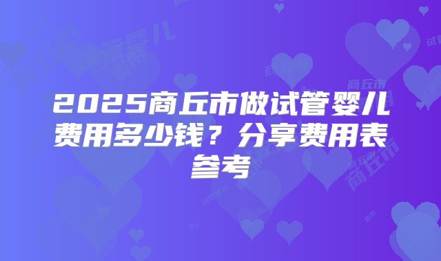 2025商丘市做试管婴儿费用多少钱？分享费用表参考