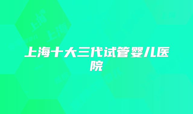 上海十大三代试管婴儿医院