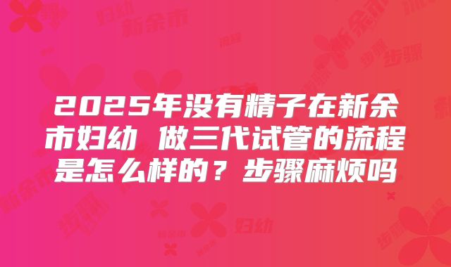 2025年没有精子在新余市妇幼 做三代试管的流程是怎么样的?步骤麻烦吗