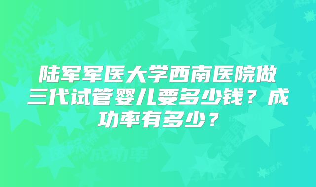 陆军军医大学西南医院做三代试管婴儿要多少钱？成功率有多少？