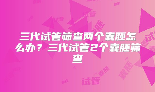 三代试管筛查两个囊胚怎么办？三代试管2个囊胚筛查