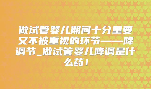 做试管婴儿期间十分重要又不被重视的环节——降调节_做试管婴儿降调是什么药！