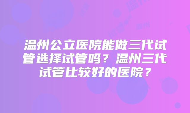 温州公立医院能做三代试管选择试管吗?温州三代试管比较好的医院?