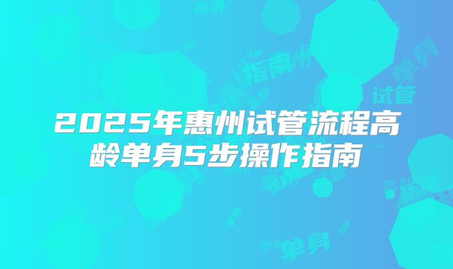 2025年惠州试管流程高龄单身5步操作指南