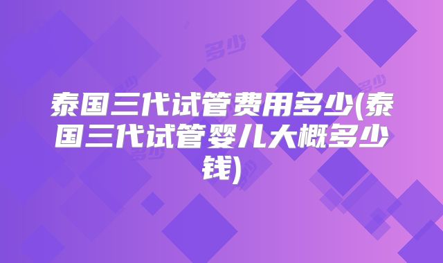 泰国三代试管费用多少(泰国三代试管婴儿大概多少钱)