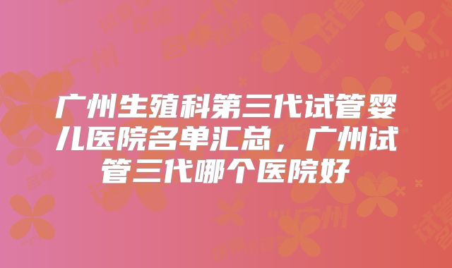 广州生殖科第三代试管婴儿医院名单汇总，广州试管三代哪个医院好