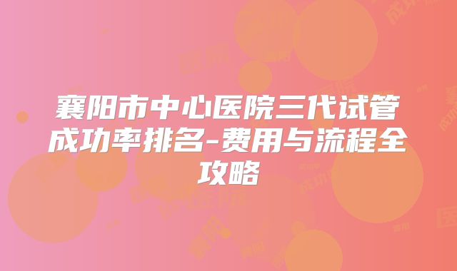 襄阳市中心医院三代试管成功率排名-费用与流程全攻略