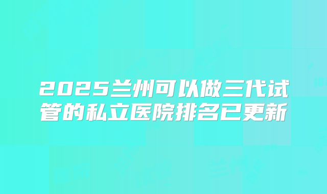 2025兰州可以做三代试管的私立医院排名已更新