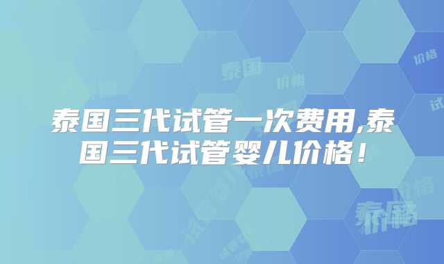 泰国三代试管一次费用,泰国三代试管婴儿价格！