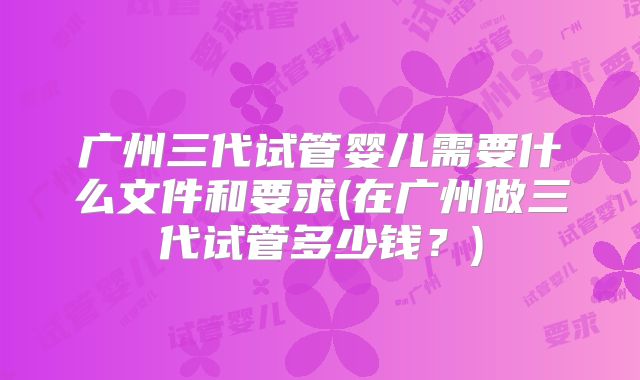 广州三代试管婴儿需要什么文件和要求(在广州做三代试管多少钱？)