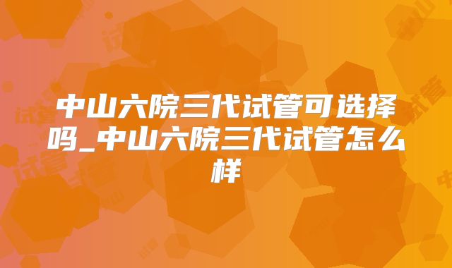 中山六院三代试管可选择吗_中山六院三代试管怎么样
