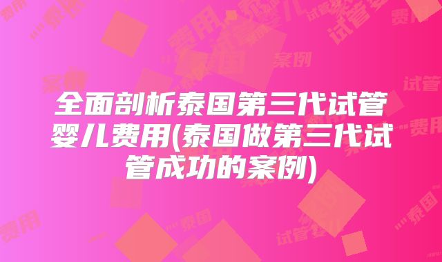 全面剖析泰国第三代试管婴儿费用(泰国做第三代试管成功的案例)