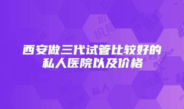 西安做三代试管比较好的私人医院以及价格