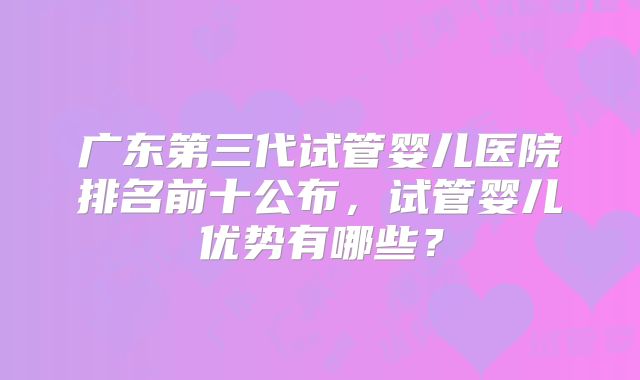 广东第三代试管婴儿医院排名前十公布，试管婴儿优势有哪些？