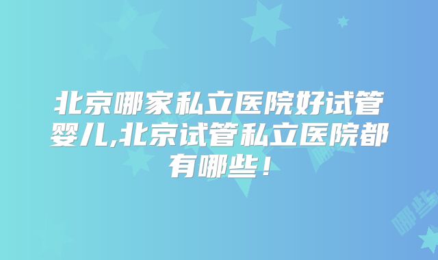北京哪家私立医院好试管婴儿,北京试管私立医院都有哪些！