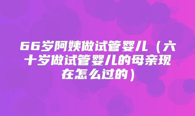 66岁阿姨做试管婴儿（六十岁做试管婴儿的母亲现在怎么过的）