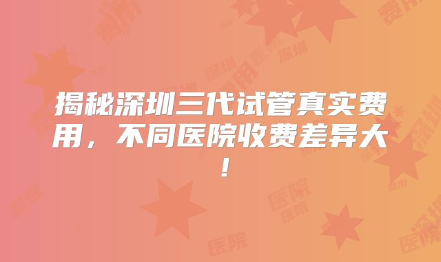 揭秘深圳三代试管真实费用，不同医院收费差异大！