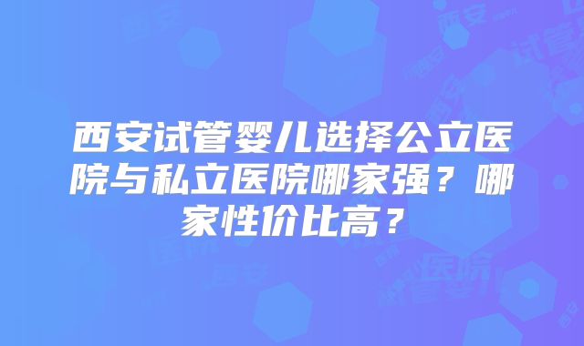 西安试管婴儿选择公立医院与私立医院哪家强?哪家性价比高?
