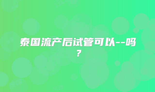 泰国流产后试管可以--吗?