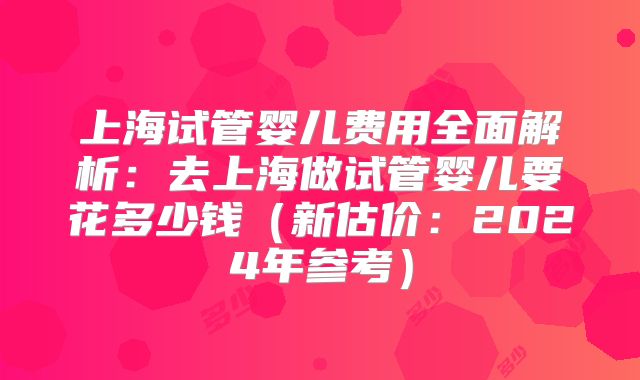 上海试管婴儿费用全面解析:去上海做试管婴儿要花多少钱(新估价:2024年参考)