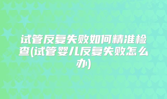 试管反复失败如何精准检查(试管婴儿反复失败怎么办)