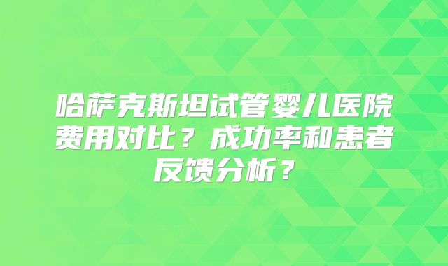 哈萨克斯坦试管婴儿医院费用对比?成功率和患者反馈分析?