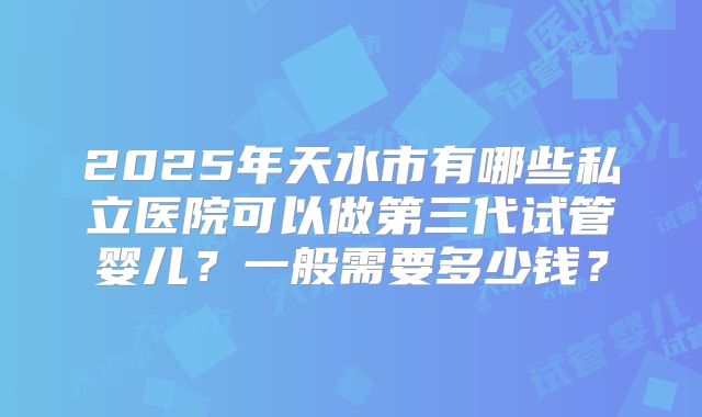 2025年天水市有哪些私立医院可以做第三代试管婴儿？一般需要多少钱？