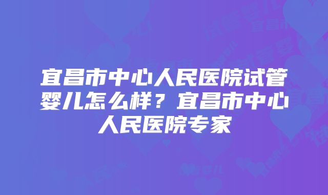 宜昌市中心人民医院试管婴儿怎么样？宜昌市中心人民医院专家