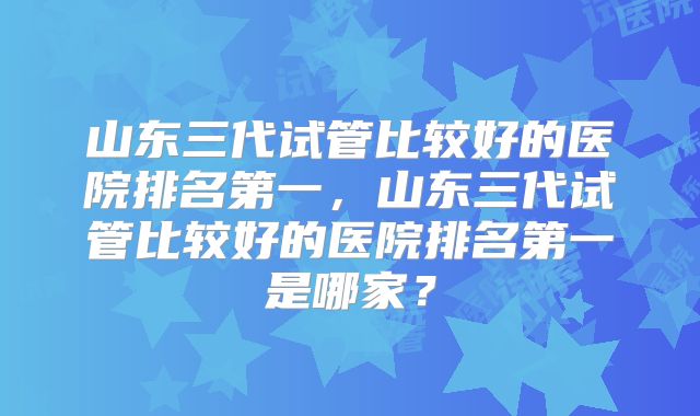 山东三代试管比较好的医院排名第一，山东三代试管比较好的医院排名第一是哪家？