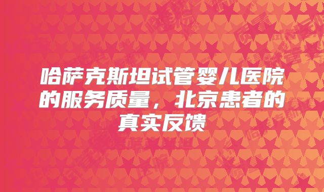 哈萨克斯坦试管婴儿医院的服务质量，北京患者的真实反馈