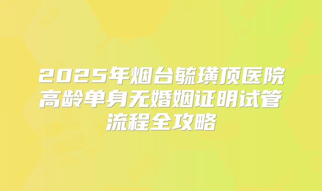 2025年烟台毓璜顶医院高龄单身无婚姻证明试管流程全攻略