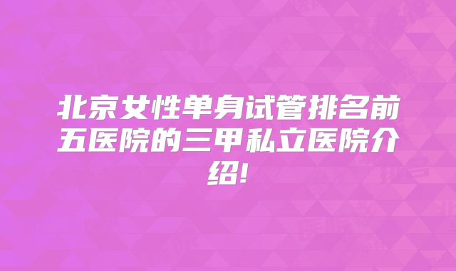 北京女性单身试管排名前五医院的三甲私立医院介绍!