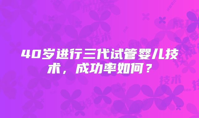 40岁进行三代试管婴儿技术，成功率如何？